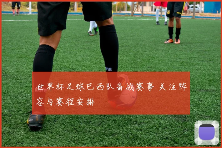 世界杯足球巴西队备战赛事 关注阵容与赛程安排