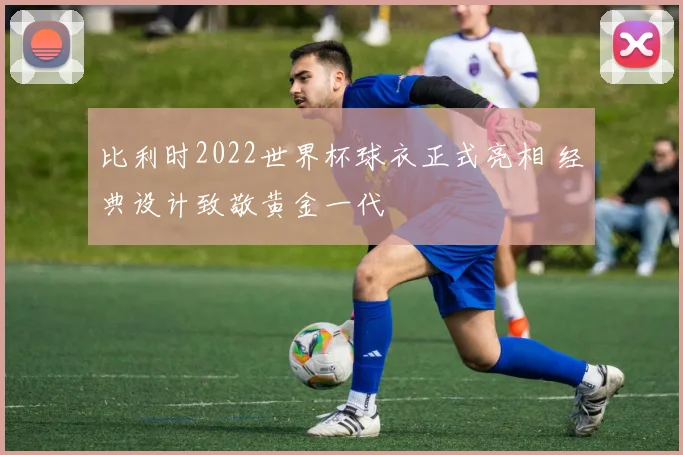 比利时2022世界杯球衣正式亮相 经典设计致敬黄金一代