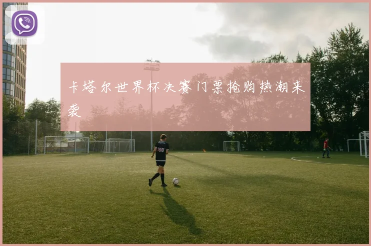 卡塔尔世界杯决赛门票抢购热潮来袭