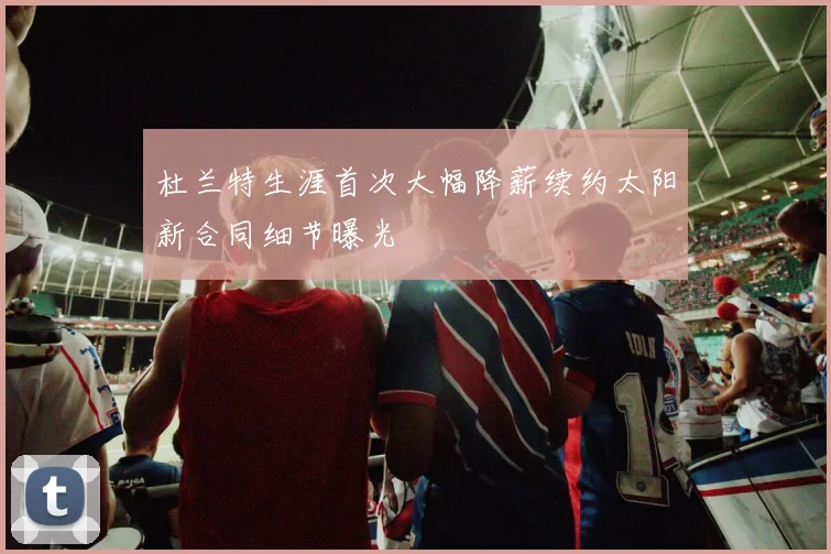 杜兰特生涯首次大幅降薪续约太阳新合同细节曝光
