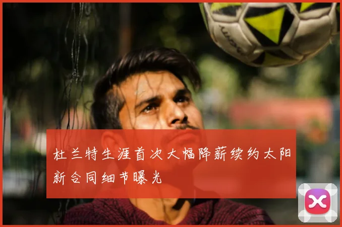 杜兰特生涯首次大幅降薪续约太阳新合同细节曝光
