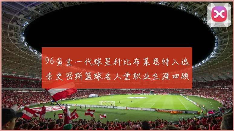 96黄金一代球星科比布莱恩特入选奈史密斯篮球名人堂职业生涯回顾