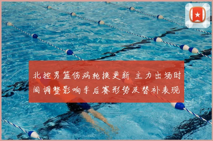北控男篮伤病轮换更新 主力出场时间调整影响季后赛形势及替补表现评估