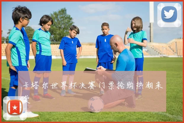 卡塔尔世界杯决赛门票抢购热潮来袭