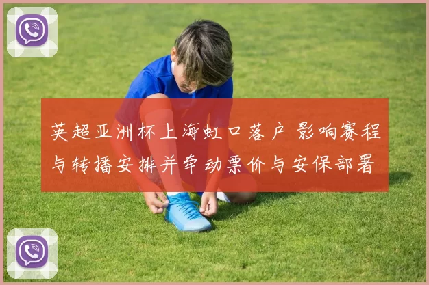 英超亚洲杯上海虹口落户 影响赛程与转播安排并牵动票价与安保部署