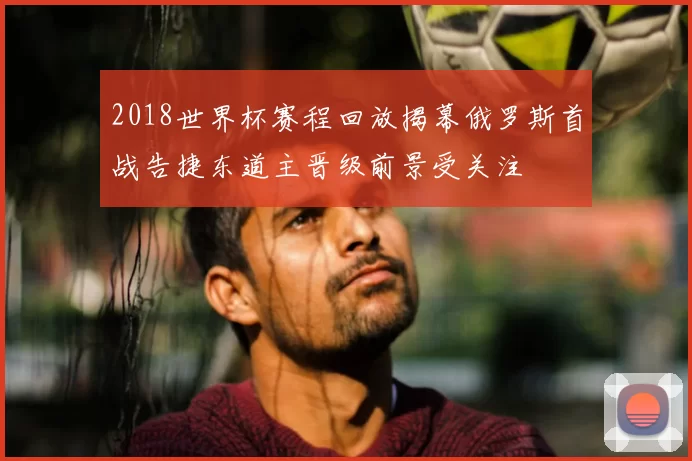 2018世界杯赛程回放揭幕俄罗斯首战告捷东道主晋级前景受关注
