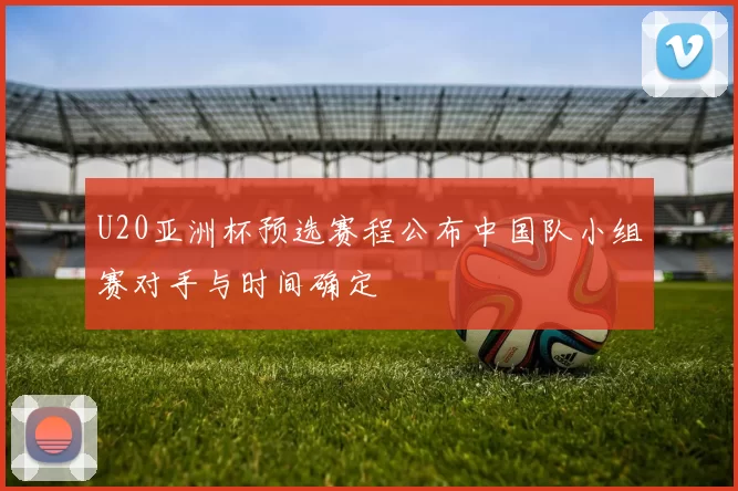 U20亚洲杯预选赛程公布中国队小组赛对手与时间确定