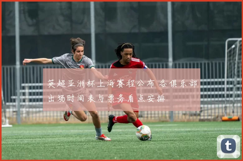 英超亚洲杯上海赛程公布 各俱乐部出场时间表与票务看点安排