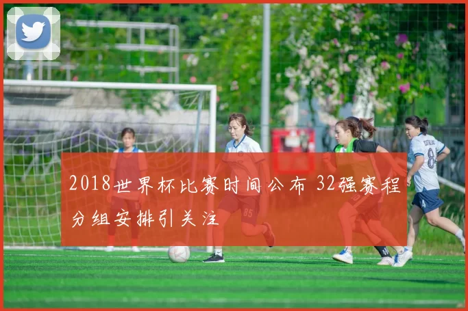 2018世界杯比赛时间公布 32强赛程分组安排引关注