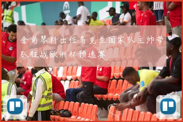 舍甫琴科出任乌克兰国家队主帅带队征战欧洲杯预选赛