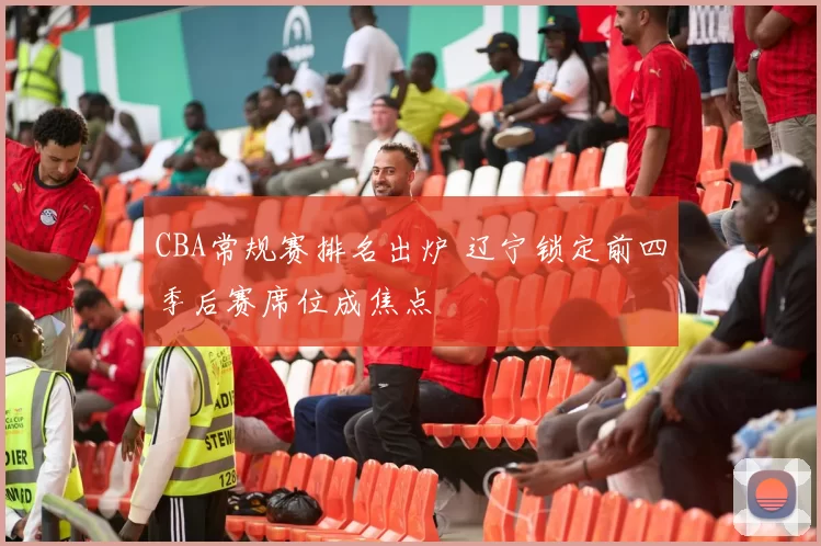 CBA常规赛排名出炉 辽宁锁定前四季后赛席位成焦点