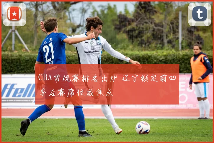 CBA常规赛排名出炉 辽宁锁定前四季后赛席位成焦点