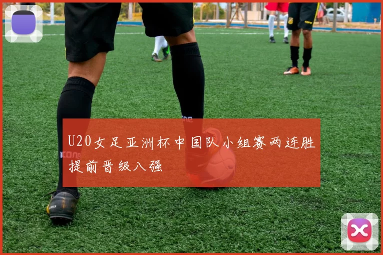 U20女足亚洲杯中国队小组赛两连胜提前晋级八强